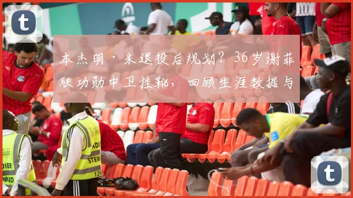 本杰明·米退役后规划？36岁谢菲联功勋中卫挂靴，回顾生涯数据与未来展望