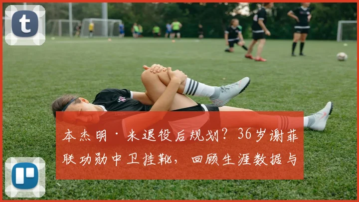 本杰明·米退役后规划？36岁谢菲联功勋中卫挂靴，回顾生涯数据与未来展望