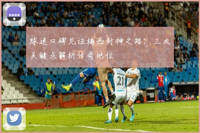 球迷口碑见证梅西封神之路：三大关键点解析传奇地位
