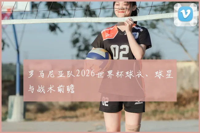 罗马尼亚队2026世界杯球衣、球星与战术前瞻
