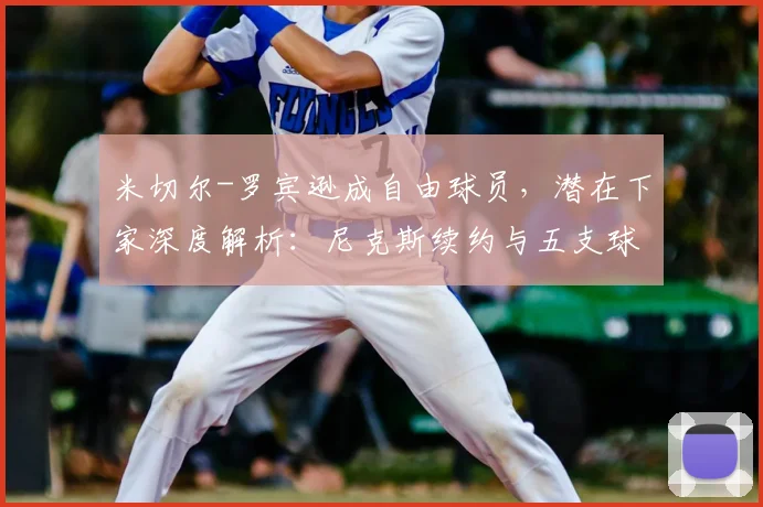 米切尔-罗宾逊成自由球员，潜在下家深度解析：尼克斯续约与五支球队引援可能性探讨