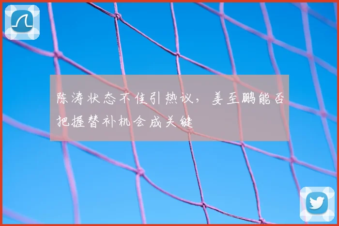 陈涛状态不佳引热议，姜至鹏能否把握替补机会成关键