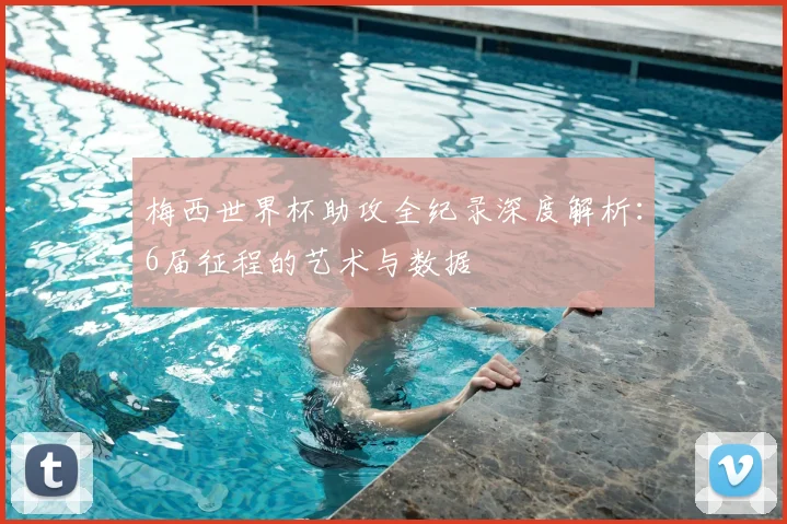 梅西世界杯助攻全纪录深度解析:6届征程的艺术与数据